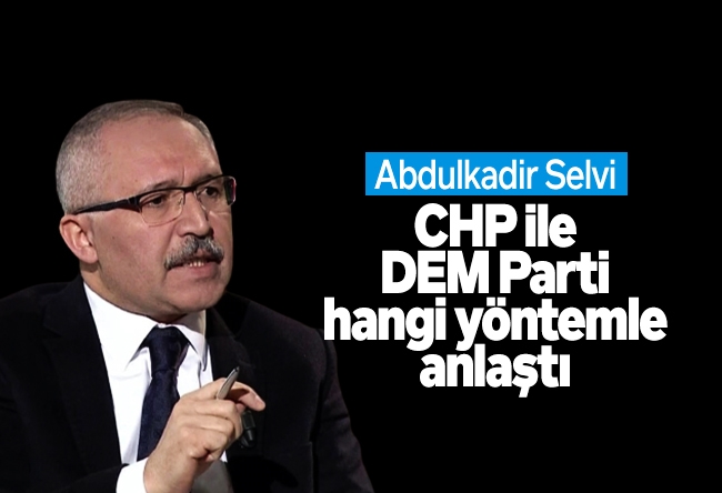 Abdulkadir Selvi : CHP ile DEM Parti hangi yöntemle anla��tı