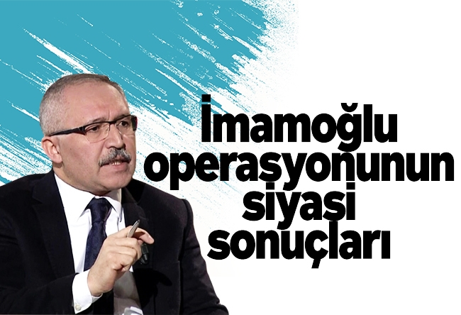 Abdulkadir Selvi : İmamoğlu operasyonunun siyasi sonuçları