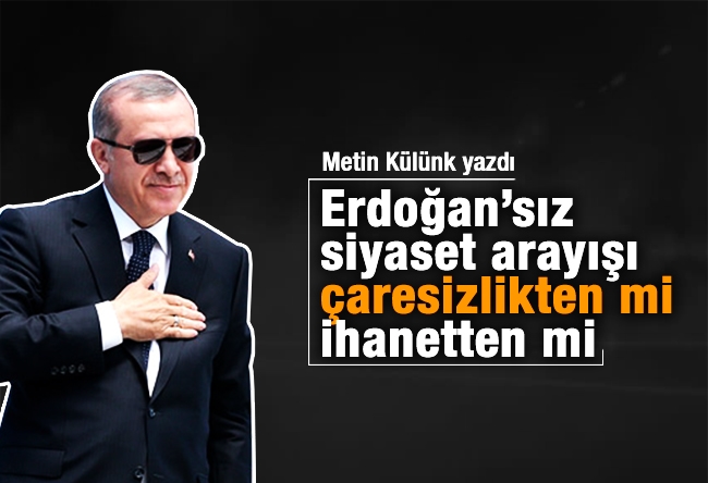 Metin Külünk : Erdoğan’sız siyaset arayışı çaresizlikten mi, ihanetten mi?