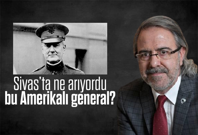 Mustafa Armağan : Sivas’ta ne arıyordu bu Amerikalı general?
