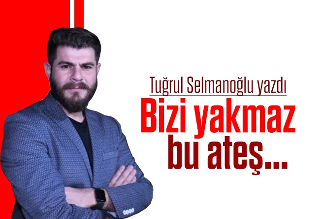 Tuğrul Selmanoğlu : Bizi yakmaz bu ateş...