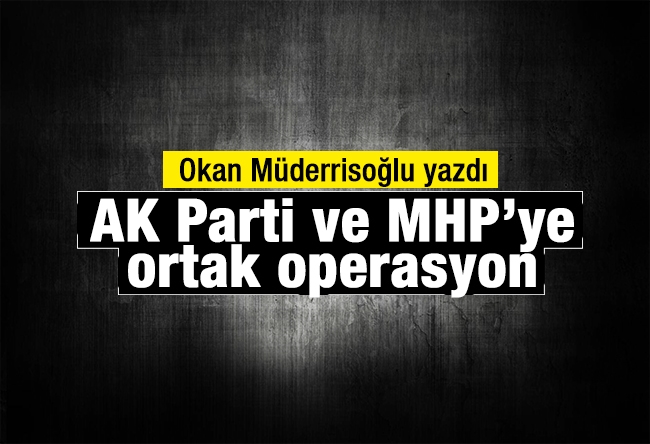 Okan MÜDERRİSOĞLU : AK Parti ve MHP’ye ortak operasyon