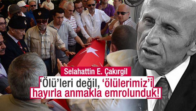 Selahaddin E. Çakırgil : ‘Ölü’leri değil, ‘ölülerimiz’i hayırla anmakla emrolunduk! 