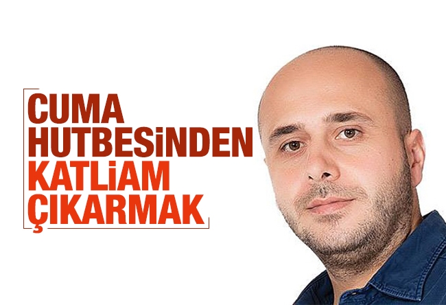 Yıldıray Oğur : Cuma hutbesinden katliam çıkarmak