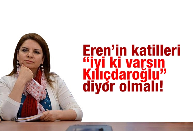 Fadime ÖZKAN : Eren’in katilleri “İyi ki varsın Kılıçdaroğlu” diyor olmalı!