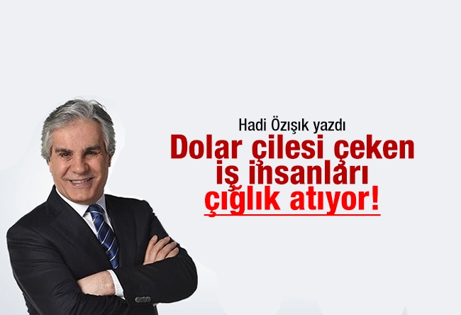 Hadi ÖZIŞIK : Dolar çilesi çeken iş insanları çığlık atıyor!