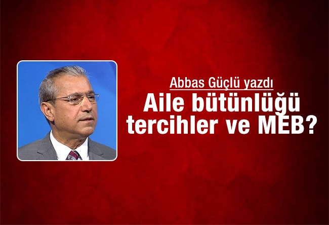 Abbas Güçlü : Aile bütünlüğü, tercihler ve MEB?