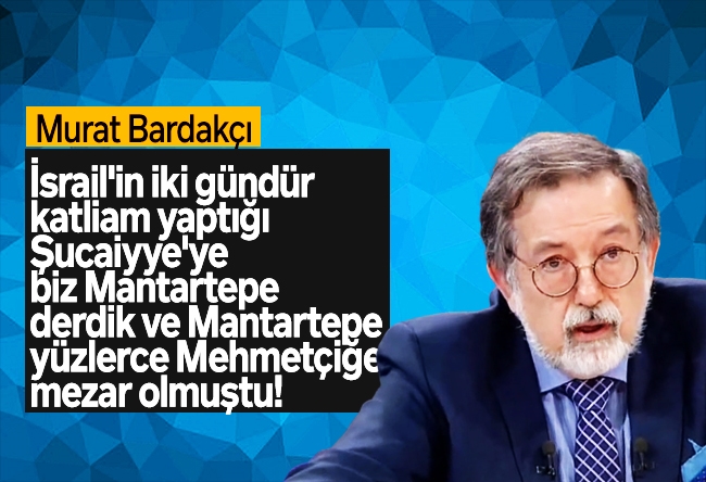 Murat Bardakçı : İsrail'in iki gündür katliam yaptığı Şucaiyye'ye biz "Mantartepe" derdik ve Mantartepe yüzlerce Mehmetçiğe mezar olmuştu!