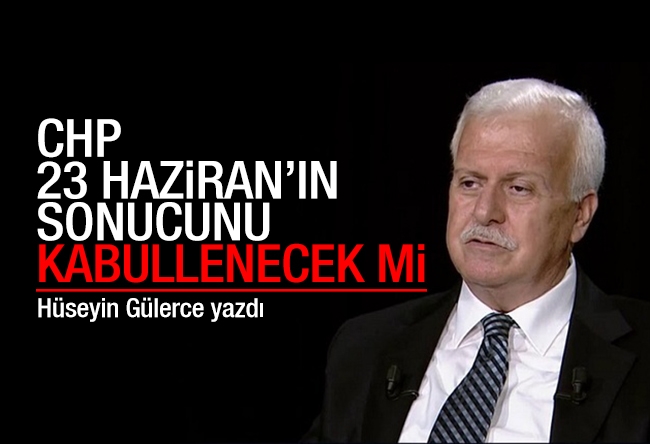 Hüseyin GÜLERCE : CHP, 23 Haziran’ın sonucunu kabullenecek mi?