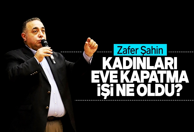 Zafer Şahin : Kadınları eve kapatma işi ne oldu?