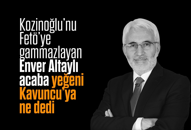 Hasan Öztürk : Kozinoğlu’nu FETÖ’ye gammazlayan Enver Altaylı, acaba yeğeni Kavuncu’ya ne dedi