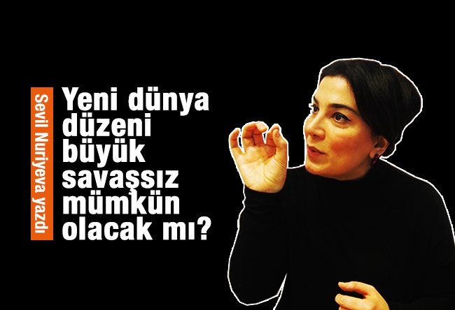 Sevil NURİYEVA : Yeni dünya düzeni, büyük savaşsız mümkün olacak mı?