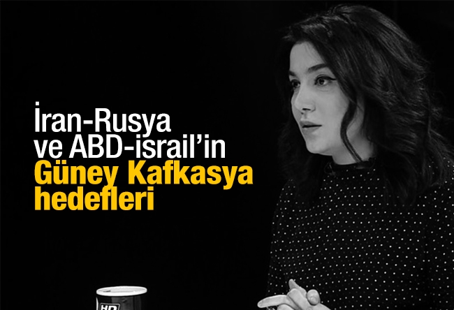 Sevil NURİYEVA İSMAYILOV : İran-Rusya ve ABD-İsrail’in Güney Kafkasya hedefleri