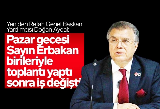 Nagehan Alçı : YRP Genel Başkan Yardımcısı Doğan Aydal: Pazar gecesi Sayın Erbakan birileriyle toplantı yaptı, sonra iş değişti