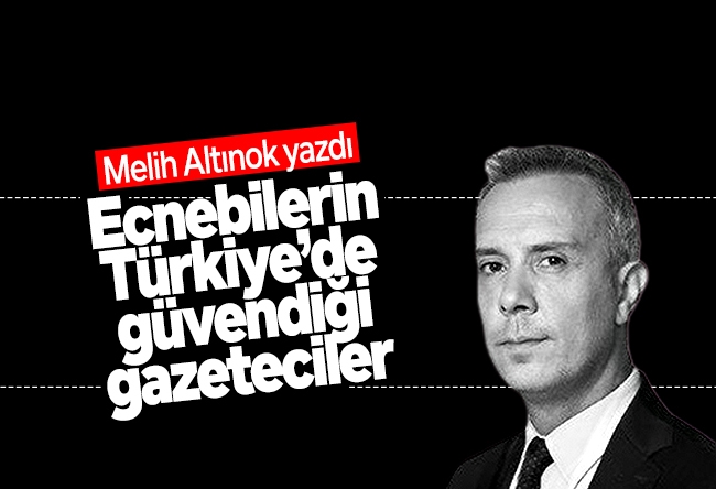 Melih Altınok : Ecnebilerin Türkiye’de güvendiği gazeteciler