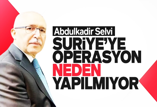Abdulkadir Selvi : Suriye’ye operasyon neden yapılmıyor