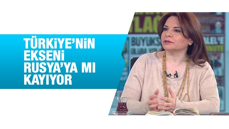 Fadime Özkan : Türkiye’nin ekseni Rusya’ya mı kayıyor?