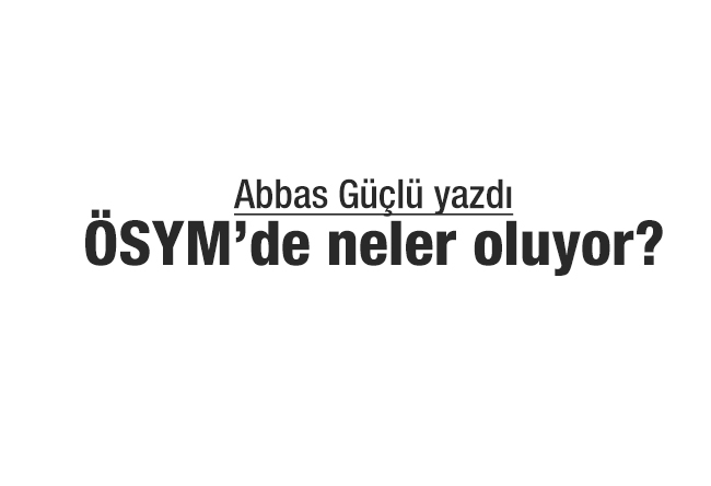 Abbas Güçlü : ÖSYM’de neler oluyor?