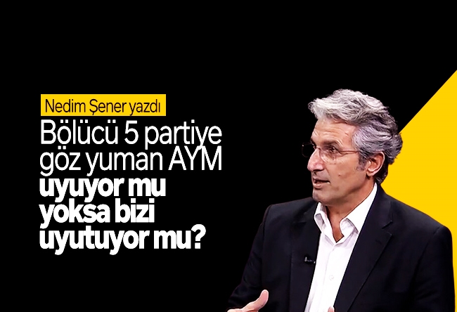 Nedim Şener : Bölücü 5 partiye göz yuman AYM uyuyor mu yoksa bizi uyutuyor mu